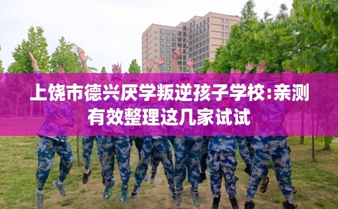 上饶市德兴厌学叛逆孩子学校:亲测有效整理这几家试试