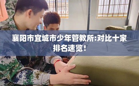 襄阳市宜城市少年管教所:对比十家排名速览！