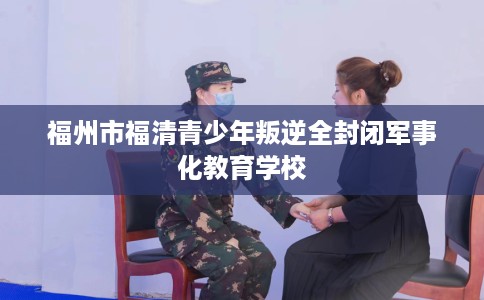 福州市福清青少年叛逆全封闭军事化教育学校