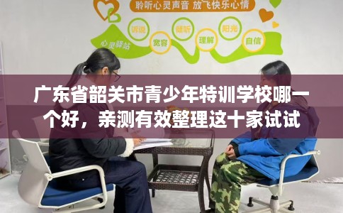广东省韶关市青少年特训学校哪一个好，亲测有效整理这十家试试