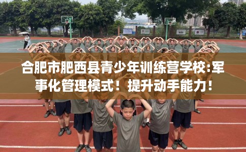 合肥市肥西县青少年训练营学校:军事化管理模式！提升动手能力！