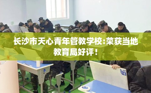 长沙市天心青年管教学校:荣获当地教育局好评！