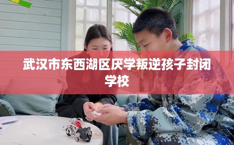 武汉市东西湖区厌学叛逆孩子封闭学校