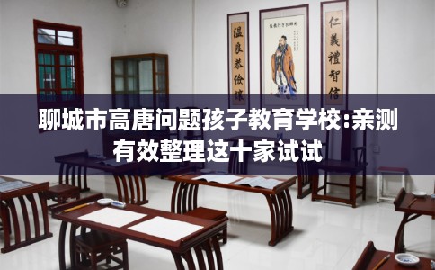 聊城市高唐问题孩子教育学校:亲测有效整理这十家试试
