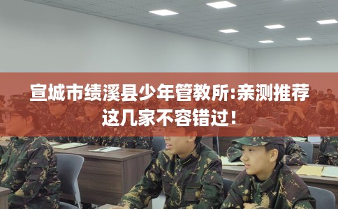 宣城市绩溪县少年管教所:亲测推荐这几家不容错过! 宣城市绩溪县少年管教所:亲测推荐这几家不容错过!