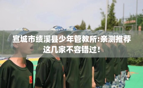 宣城市绩溪县少年管教所:亲测推荐这几家不容错过! 宣城市绩溪县少年管教所:亲测推荐这几家不容错过!