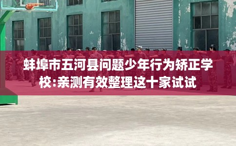 蚌埠市五河县问题少年行为矫正学校:亲测有效整理这十家试试