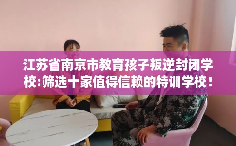 江苏省南京市教育孩子叛逆封闭学校:筛选十家值得信赖的特训学校! 江苏省南京市教育孩子叛逆封闭学校:筛选十家值得信赖的特训学校!