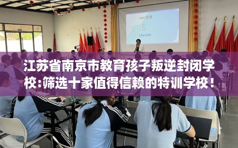 江苏省南京市教育孩子叛逆封闭学校:筛选十家值得信赖的特训学校! 江苏省南京市教育孩子叛逆封闭学校:筛选十家值得信赖的特训学校!