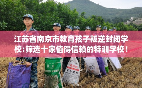 江苏省南京市教育孩子叛逆封闭学校:筛选十家值得信赖的特训学校！