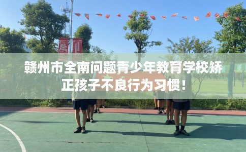赣州市全南问题青少年教育学校矫正孩子不良行为习惯！