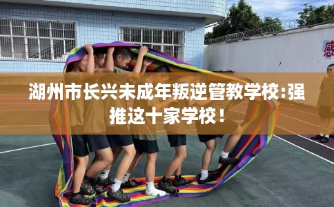湖州市长兴未成年叛逆管教学校:强推这十家学校! 湖州市长兴未成年叛逆管教学校:强推这十家学校!