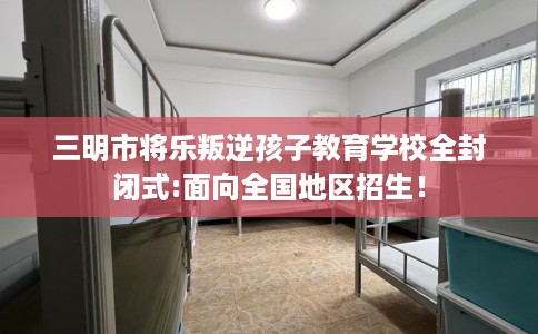 三明市将乐叛逆孩子教育学校全封闭式:面向全国地区招生！