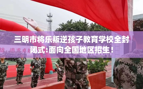 三明市将乐叛逆孩子教育学校全封闭式:面向全国地区招生！