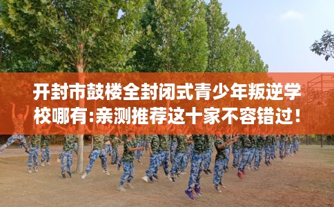 开封市鼓楼全封闭式青少年叛逆学校哪有:亲测推荐这十家不容错过! 开封市鼓楼全封闭式青少年叛逆学校哪有:亲测推荐这十家不容错过!