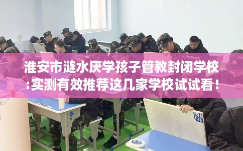 淮安市涟水厌学孩子管教封闭学校:实测有效推荐这几家学校试试看! 淮安市涟水厌学孩子管教封闭学校:实测有效推荐这几家学校试试看!