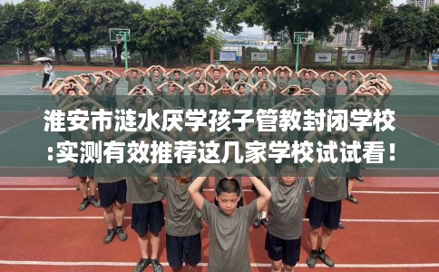 淮安市涟水厌学孩子管教封闭学校:实测有效推荐这几家学校试试看! 淮安市涟水厌学孩子管教封闭学校:实测有效推荐这几家学校试试看!