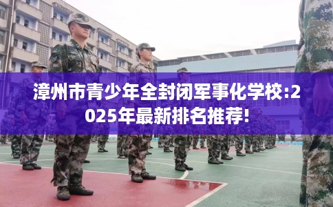 漳州市青少年全封闭军事化学校:2025年最新排名推荐!