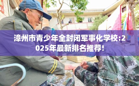漳州市青少年全封闭军事化学校:2025年最新排名推荐!
