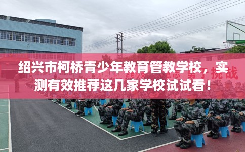 绍兴市柯桥青少年教育管教学校,实测有效推荐这几家学校试试看! 绍兴市柯桥青少年教育管教学校,实测有效推荐这几家学校试试看!