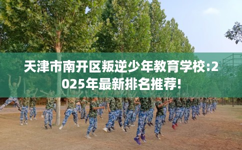 天津市南开区叛逆少年教育学校:2025年最新排名推荐!