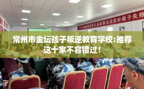 常州市金坛孩子叛逆教育学校:推荐这十家不容错过! 常州市金坛孩子叛逆教育学校:推荐这十家不容错过!