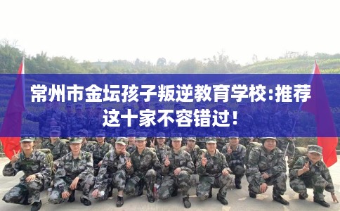 常州市金坛孩子叛逆教育学校:推荐这十家不容错过！