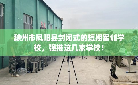 滁州市凤阳县封闭式的短期军训学校,强推这几家学校! 滁州市凤阳县封闭式的短期军训学校,强推这几家学校!