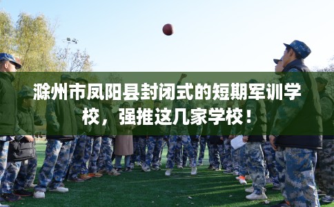 滁州市凤阳县封闭式的短期军训学校，强推这几家学校！