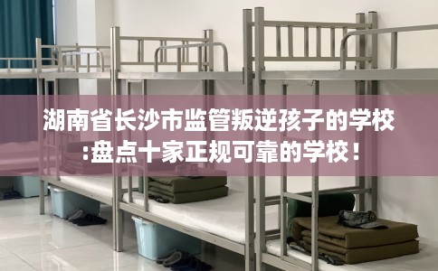 湖南省长沙市监管叛逆孩子的学校:盘点十家正规可靠的学校! 湖南省长沙市监管叛逆孩子的学校:盘点十家正规可靠的学校!