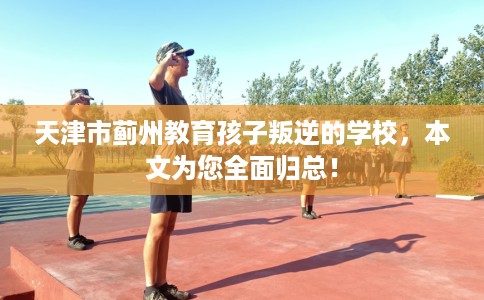 天津市蓟州教育孩子叛逆的学校,本文为您全面归总! 天津市蓟州教育孩子叛逆的学校,本文为您全面归总!