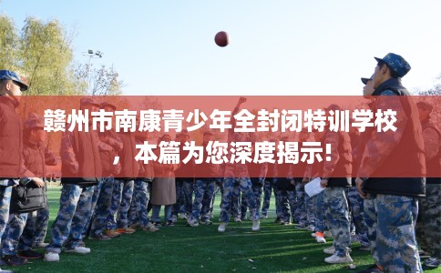 赣州市南康青少年全封闭特训学校,本篇为您深度揭示! 赣州市南康青少年全封闭特训学校,本篇为您深度揭示!