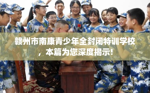 赣州市南康青少年全封闭特训学校,本篇为您深度揭示! 赣州市南康青少年全封闭特训学校,本篇为您深度揭示!