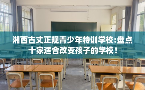 湘西古丈正规青少年特训学校:盘点十家适合改变孩子的学校! 湘西古丈正规青少年特训学校:盘点十家适合改变孩子的学校!