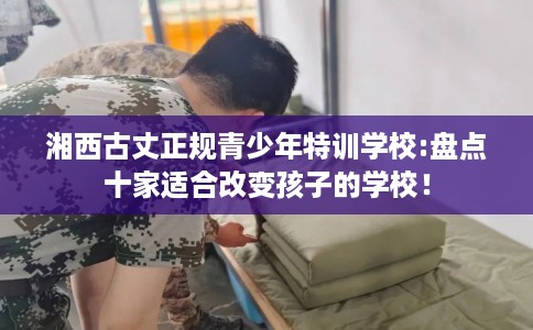 湘西古丈正规青少年特训学校:盘点十家适合改变孩子的学校! 湘西古丈正规青少年特训学校:盘点十家适合改变孩子的学校!