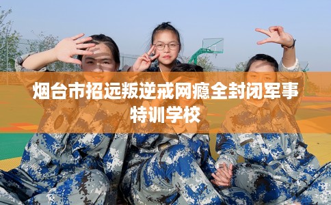 烟台市招远叛逆戒网瘾全封闭军事特训学校 烟台市招远叛逆戒网瘾全封闭军事特训学校