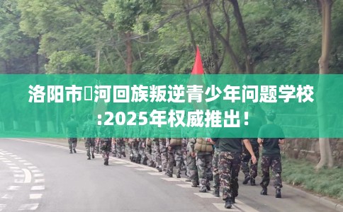 洛阳市瀍河回族叛逆青少年问题学校:2025年权威推出! 洛阳市瀍河回族叛逆青少年问题学校:2025年权威推出!