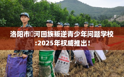 洛阳市瀍河回族叛逆青少年问题学校:2025年权威推出! 洛阳市瀍河回族叛逆青少年问题学校:2025年权威推出!