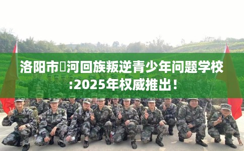 洛阳市瀍河回族叛逆青少年问题学校:2025年权威推出! 洛阳市瀍河回族叛逆青少年问题学校:2025年权威推出!