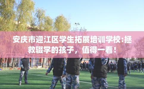 安庆市迎江区学生拓展培训学校:拯救辍学的孩子，值得一看！