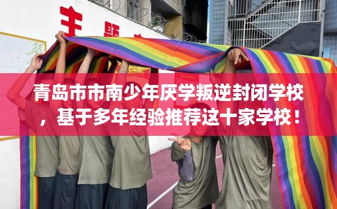 青岛市市南少年厌学叛逆封闭学校,基于多年经验推荐这十家学校! 青岛市市南少年厌学叛逆封闭学校,基于多年经验推荐这十家学校!