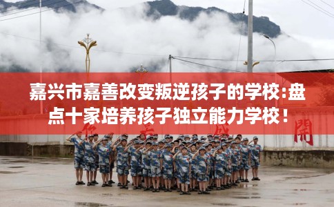 嘉兴市嘉善改变叛逆孩子的学校:盘点十家培养孩子独立能力学校！