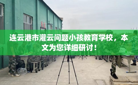 连云港市灌云问题小孩教育学校,本文为您详细研讨! 连云港市灌云问题小孩教育学校,本文为您详细研讨!