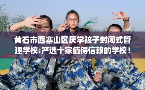 黄石市西塞山区厌学孩子封闭式管理学校:严选十家值得信赖的学校! 黄石市西塞山区厌学孩子封闭式管理学校:严选十家值得信赖的学校!