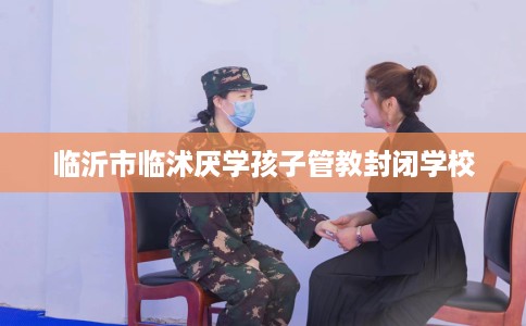 临沂市临沭厌学孩子管教封闭学校