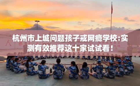 杭州市上城问题孩子戒网瘾学校:实测有效推荐这十家试试看！