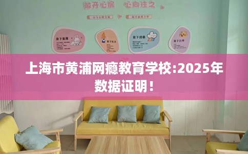 上海市黄浦网瘾教育学校:2025年数据证明! 上海市黄浦网瘾教育学校:2025年数据证明!