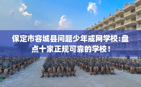 保定市容城县问题少年戒网学校:盘点十家正规可靠的学校！