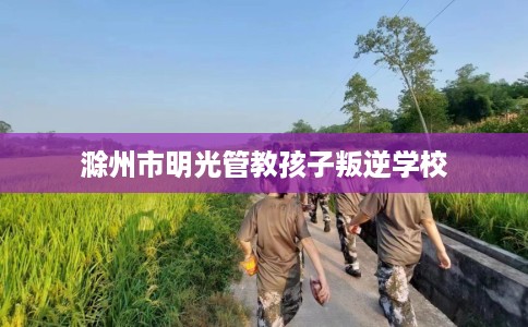 滁州市明光管教孩子叛逆学校