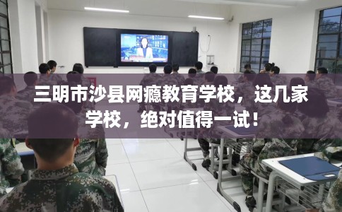 三明市沙县网瘾教育学校,这几家学校,绝对值得一试! 三明市沙县网瘾教育学校,这几家学校,绝对值得一试!